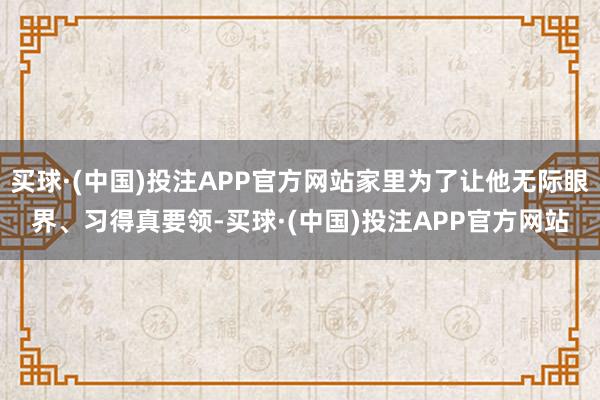 买球·(中国)投注APP官方网站家里为了让他无际眼界、习得真要领-买球·(中国)投注APP官方网站