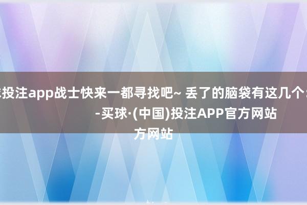足球投注app战士快来一都寻找吧~ 丢了的脑袋有这几个：                      -买球·(中国)投注APP官方网站