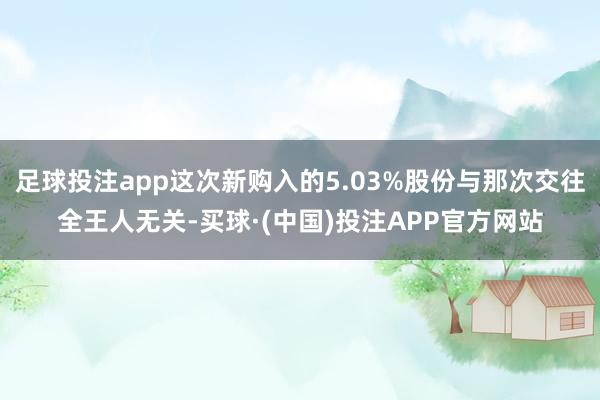 足球投注app这次新购入的5.03%股份与那次交往全王人无关-买球·(中国)投注APP官方网站