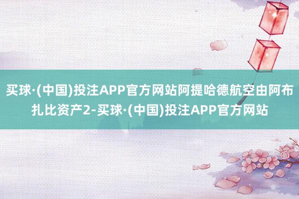 买球·(中国)投注APP官方网站阿提哈德航空由阿布扎比资产2-买球·(中国)投注APP官方网站