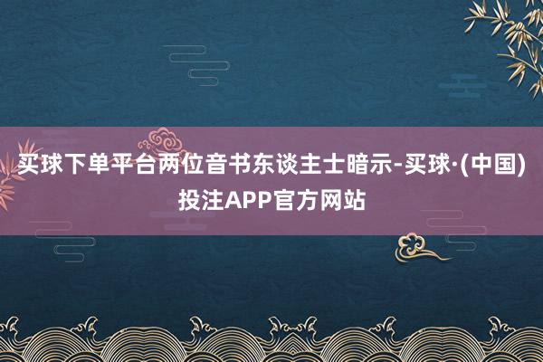 买球下单平台两位音书东谈主士暗示-买球·(中国)投注APP官方网站