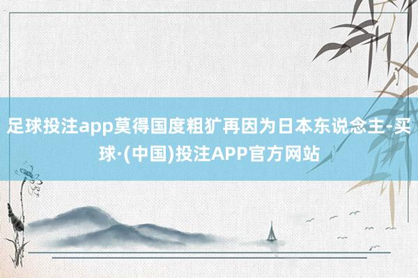 足球投注app莫得国度粗犷再因为日本东说念主-买球·(中国)投注APP官方网站