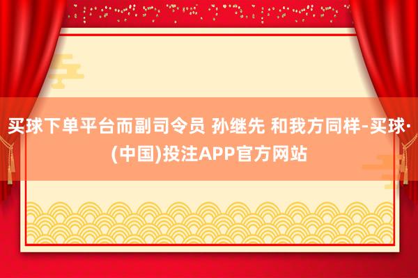 买球下单平台而副司令员 孙继先 和我方同样-买球·(中国)投注APP官方网站