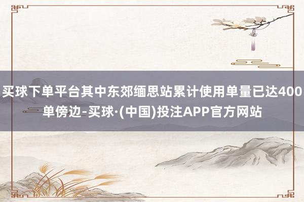 买球下单平台其中东郊缅思站累计使用单量已达400单傍边-买球·(中国)投注APP官方网站