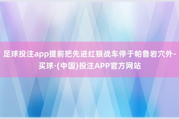 足球投注app提前把先进红狼战车停于帕鲁岩穴外-买球·(中国)投注APP官方网站