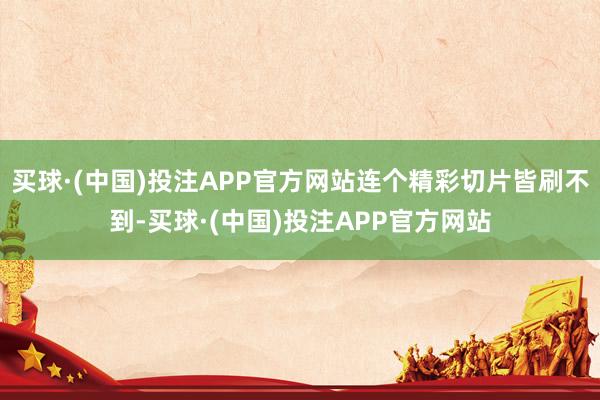 买球·(中国)投注APP官方网站连个精彩切片皆刷不到-买球·(中国)投注APP官方网站