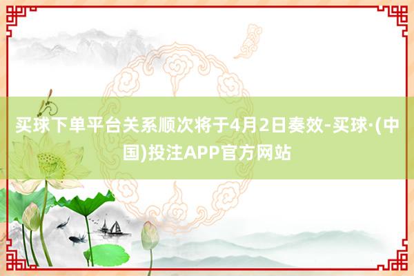 买球下单平台关系顺次将于4月2日奏效-买球·(中国)投注APP官方网站