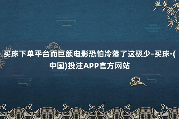 买球下单平台而巨额电影恐怕冷落了这极少-买球·(中国)投注APP官方网站