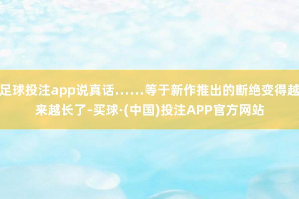 足球投注app说真话……等于新作推出的断绝变得越来越长了-买球·(中国)投注APP官方网站