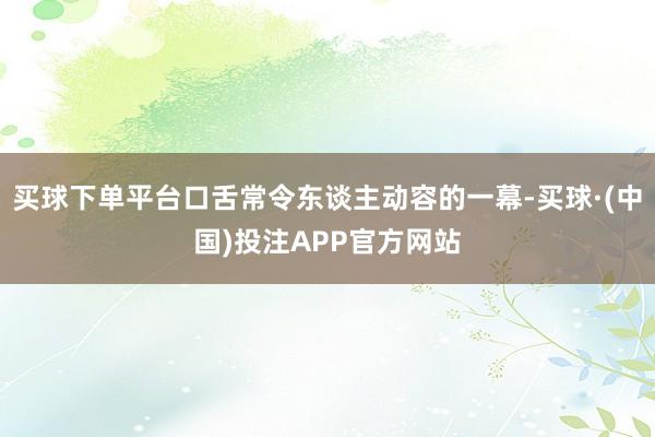 买球下单平台口舌常令东谈主动容的一幕-买球·(中国)投注APP官方网站