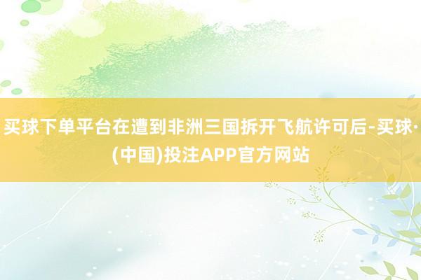 买球下单平台在遭到非洲三国拆开飞航许可后-买球·(中国)投注APP官方网站