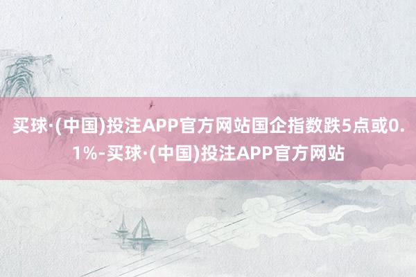 买球·(中国)投注APP官方网站国企指数跌5点或0.1%-买球·(中国)投注APP官方网站