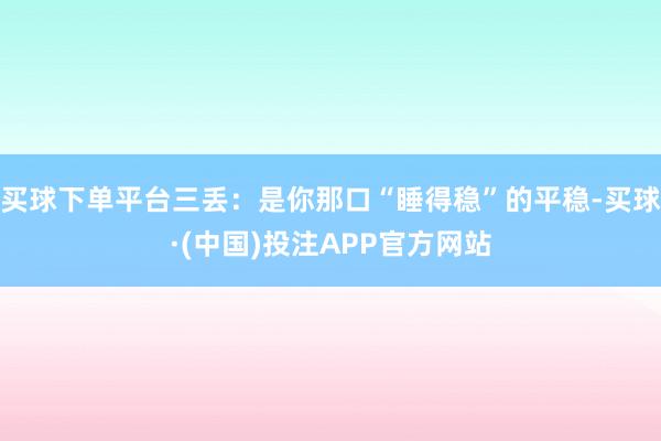 买球下单平台三丢：是你那口“睡得稳”的平稳-买球·(中国)投注APP官方网站