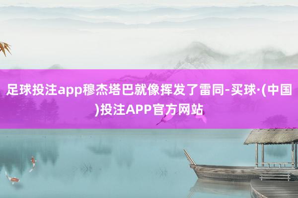 足球投注app穆杰塔巴就像挥发了雷同-买球·(中国)投注APP官方网站