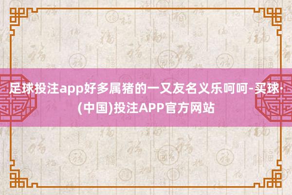 足球投注app好多属猪的一又友名义乐呵呵-买球·(中国)投注APP官方网站