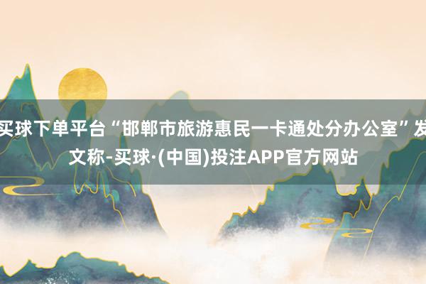买球下单平台“邯郸市旅游惠民一卡通处分办公室”发文称-买球·(中国)投注APP官方网站