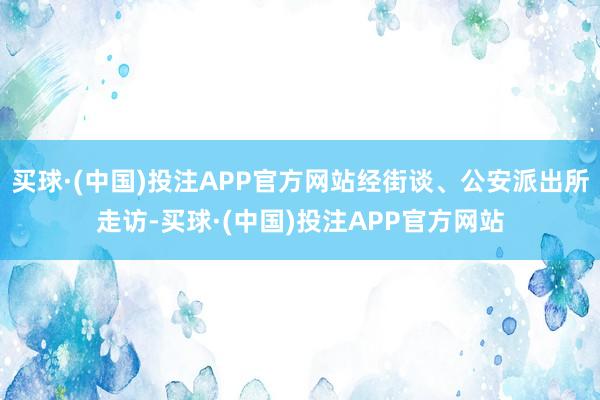 买球·(中国)投注APP官方网站经街谈、公安派出所走访-买球·(中国)投注APP官方网站