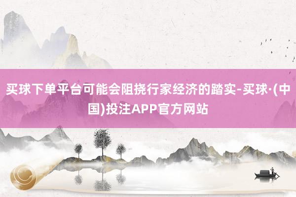 买球下单平台可能会阻挠行家经济的踏实-买球·(中国)投注APP官方网站