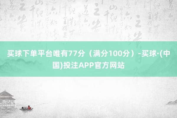 买球下单平台唯有77分（满分100分）-买球·(中国)投注APP官方网站
