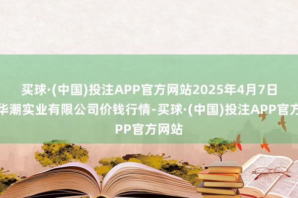 买球·(中国)投注APP官方网站2025年4月7日云南华潮实业有限公司价钱行情-买球·(中国)投注APP官方网站