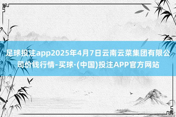 足球投注app2025年4月7日云南云菜集团有限公司价钱行情-买球·(中国)投注APP官方网站