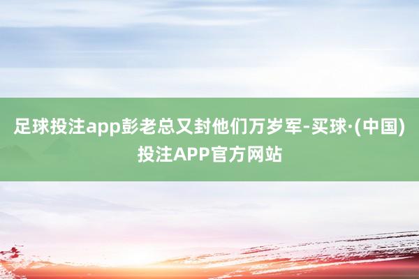 足球投注app彭老总又封他们万岁军-买球·(中国)投注APP官方网站
