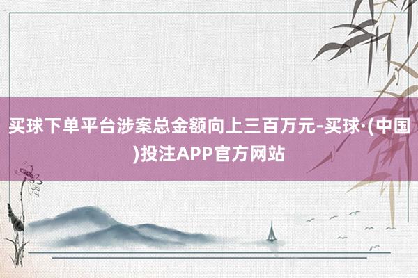 买球下单平台涉案总金额向上三百万元-买球·(中国)投注APP官方网站