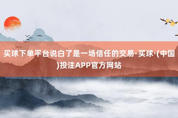 买球下单平台说白了是一场信任的交易-买球·(中国)投注APP官方网站