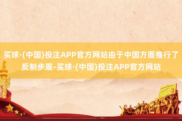 买球·(中国)投注APP官方网站由于中国方面推行了反制步履-买球·(中国)投注APP官方网站