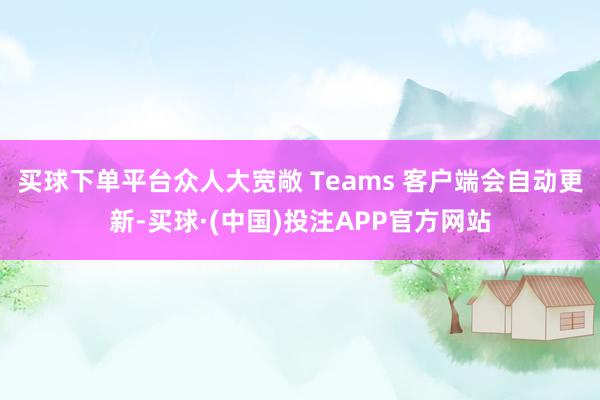 买球下单平台众人大宽敞 Teams 客户端会自动更新-买球·(中国)投注APP官方网站