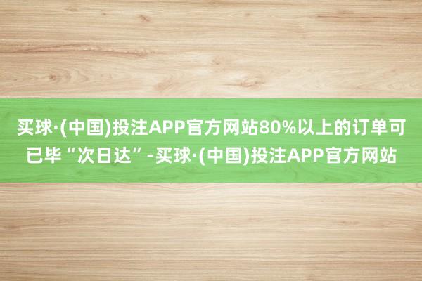 买球·(中国)投注APP官方网站80%以上的订单可已毕“次日达”-买球·(中国)投注APP官方网站