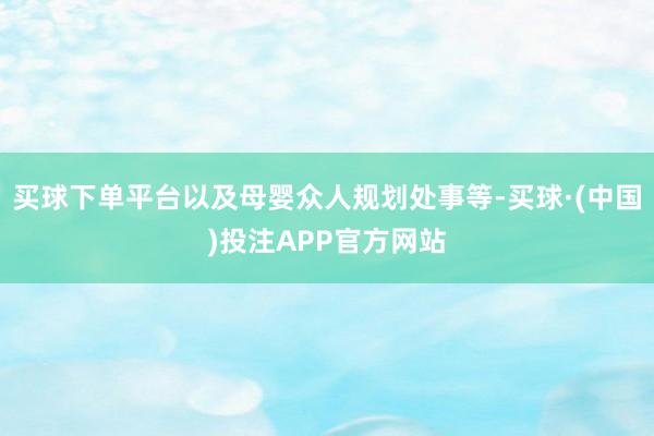 买球下单平台以及母婴众人规划处事等-买球·(中国)投注APP官方网站