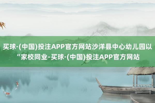 买球·(中国)投注APP官方网站沙洋县中心幼儿园以“家校同业-买球·(中国)投注APP官方网站