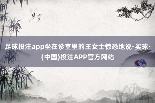 足球投注app坐在诊室里的王女士惊恐地说-买球·(中国)投注APP官方网站