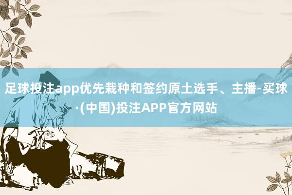 足球投注app优先栽种和签约原土选手、主播-买球·(中国)投注APP官方网站