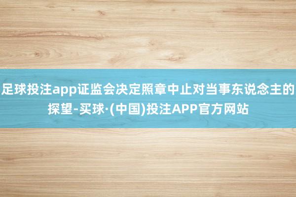 足球投注app证监会决定照章中止对当事东说念主的探望-买球·(中国)投注APP官方网站